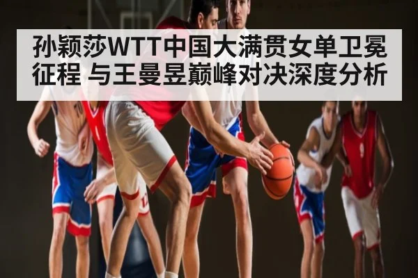 孙颖莎WTT中国大满贯女单卫冕征程 与王曼昱巅峰对决深度分析