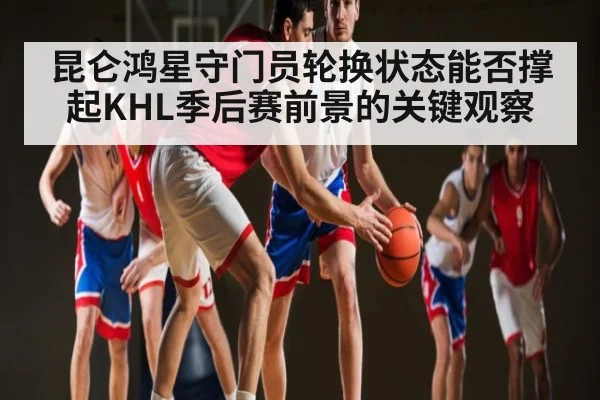 昆仑鸿星守门员轮换状态能否撑起KHL季后赛前景的关键观察 | kaiyun
