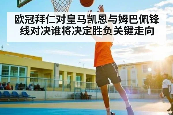 欧冠拜仁对皇马凯恩与姆巴佩锋线对决谁将决定胜负关键走向