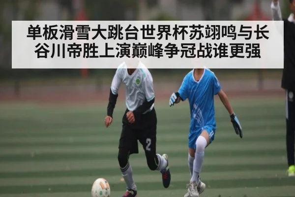单板滑雪大跳台世界杯苏翊鸣与长谷川帝胜上演巅峰争冠战谁更强